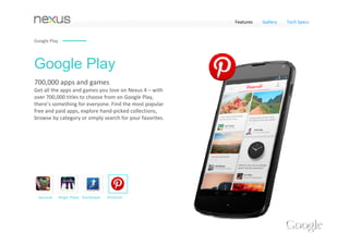 Features   Gallery   Tech Specs


Google Play




Google Play
700,000 apps and games 
Get all the apps and games you love on Nexus 4 – with 
over 700,000 titles to choose from on Google Play, 
there’s something for everyone. Find the most popular 
free and paid apps, explore hand‐picked collections, 
browse by category or simply search for your favorites.




 Samurai      Magic Piano RunKeeper   Pinterest
 