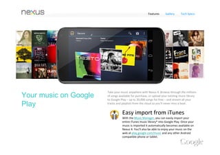 Features   Gallery   Tech Specs


Google Play




Google Play
700,000 apps and games 
Get all the apps and games you love on Nexus 4 – with 
over 700,000 titles to choose from on Google Play, 
there’s something for everyone. Find the most popular 
free and paid apps, explore hand‐picked collections, 
browse by category or simply search for your favorites.




 Samurai      Magic Piano RunKeeper   Pinterest
 