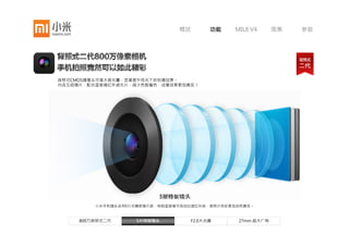 概述       功能   MIUI V4      图集   参数




背照式CMOS摄像头可增大感光量，显著提升低光下的拍摄效果。
内含五组镜片，配合蓝玻璃红外滤光片，减少色散偏色，成像效果更加真实！




     800万背照式二代     5片特制镜头       F2.0大光圈     27mm 超大广角
 