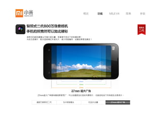 概述       功能    MIUI V4      图集   参数




背照式CMOS摄像头可增大感光量，显著提升低光下的拍摄效果。
内含五组镜片，配合蓝玻璃红外滤光片，减少色散偏色，成像效果更加真实！




   小米手机相机采用F2.0大光圈，比F2.4进光量大45%，从而在暗光条件下也能拍出清晰明亮的照片，
   同时可降低抖动所带来的模糊。大光圈下也能获得更浅的景深，强调背景虚化效果。

     800万背照式二代      5片特制镜头         F2.0大光圈      27mm 超大广角
 