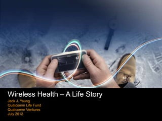 Wireless Health – A Life Story
Jack J. Young
Qualcomm Life Fund
Qualcomm Ventures
July 2012
                                 Company confidential 2012
 