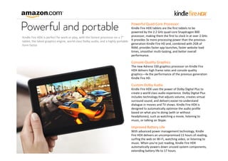 Powerful Quad‐Core Processor
Kindle Fire HDX tablets are the first tablets to be 
powered by the 2.2 GHz quad‐core Snapdragon 800 
processor, making them the first to clock in at over 2 GHz. 
Kindle Fire HDX is perfect for work or play, with the fastest processor on a 7" 
tablet, the latest graphics engine, world‐class Dolby audio, and a highly portable  It provides 3x more processing power than the previous‐
generation Kindle Fire HD and, combined with 2GB of 
form factor
RAM, provides faster app launches, faster website load 
times, smoother multi‐tasking, and better overall 
performance.

Console‐Quality Graphics
The new Adreno 330 graphics processor on Kindle Fire 
HDX delivers high frame rates and console quality 
graphics—4x the performance of the previous generation 
Kindle Fire HD.

Custom Dolby Audio
Kindle Fire HDX uses the power of Dolby Digital Plus to 
create a world class audio experience. Dolby Digital Plus 
includes technology that adjusts volume, creates virtual 
surround sound, and delivers easier‐to‐understand 
dialogue in movies and TV shows. Kindle Fire HDX is 
designed to automatically optimize the audio profile 
based on what you're doing (with or without 
headphones), such as watching a movie, listening to 
music, or talking on Skype.

Improved Battery Life
With advanced power management technology, Kindle 
Fire HDX delivers an uncompromised 11 hours of reading, 
surfing the web on Wi‐Fi, watching video, or listening to 
music. When you're just reading, Kindle Fire HDX 
automatically powers down unused system components, 
extending battery life to 17 hours.

 
