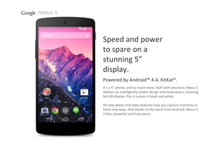 nexus 5

Speed and power                
to spare on a                
stunning 5”
display.
Powered by Android™ 4.4, KitKat®.
It’s a 5” phone, and so much more. Built with precision, Nexus 5 
delivers an intelligently simple design and showcases a stunning
full HD display. Plus it comes in black and white.
All‐new photo and video features help you capture moments in 
fresh new ways. And thanks to the latest from Android, Nexus 5 
is fast, powerful and truly yours.

 