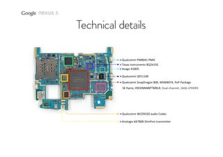 nexus 5

Qualcomm PM8941 PMIC
Texas Instruments BQ24192
Avago A5805
Qualcomm QFE1100 
Qualcomm SnapDragon 800, MSM8974, PoP Package
SK Hynix, H9CKNNNBPTMRLR, Dual‐channel, 16Gb LPDDR3

Qualcomm WCD9320 audio Codec 
Analogix AX7808 SlimPort transmitter

 