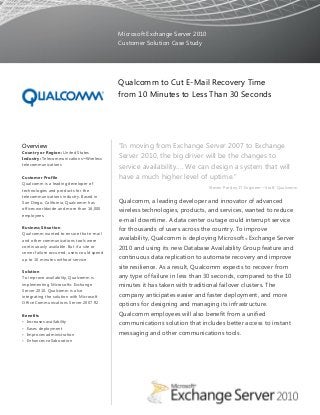 Microsoft Exchange Server 2010
Customer Solution Case Study
Qualcomm to Cut E-Mail Recovery Time
from 10 Minutes to Less Than 30 Seconds
Overview
Country or Region: United States
Industry: Telecommunications─Wireless
telecommunications
Customer Profile
Qualcomm is a leading developer of
technologies and products for the
telecommunications industry. Based in
San Diego, California, Qualcomm has
offices worldwide and more than 16,000
employees.
Business Situation
Qualcomm wanted to ensure that e-mail
and other communications tools were
continuously available. But if a site or
server failure occurred, users could spend
up to 10 minutes without service.
Solution
To improve availability, Qualcomm is
implementing Microsoft® Exchange
Server 2010. Qualcomm is also
integrating the solution with Microsoft
Office Communications Server 2007 R2.
Benefits
• Increases availability
• Eases deployment
• Improves administration
• Enhances collaboration
“In moving from Exchange Server 2007 to Exchange
Server 2010, the big driver will be the changes to
service availability…. We can design a system that will
have a much higher level of uptime.”
Steven Presley, IT Engineer—Staff, Qualcomm
Qualcomm, a leading developer and innovator of advanced
wireless technologies, products, and services, wanted to reduce
e-mail downtime. A data center outage could interrupt service
for thousands of users across the country. To improve
availability, Qualcomm is deploying Microsoft® Exchange Server
2010 and using its new Database Availability Group feature and
continuous data replication to automate recovery and improve
site resilience. As a result, Qualcomm expects to recover from
any type of failure in less than 30 seconds, compared to the 10
minutes it has taken with traditional failover clusters. The
company anticipates easier and faster deployment, and more
options for designing and managing its infrastructure.
Qualcomm employees will also benefit from a unified
communications solution that includes better access to instant
messaging and other communications tools.
 