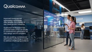 33
Improved combinatorial
optimization techniques
offer benefits for a variety of
use cases across industries
Qualcomm AI Research has
achieved state-of-the-art results
in combinatorial optimization for
chip design and AI compilers
We are enabling combinatorial
optimization technology at scale
to address challenging problems
Qualcomm AI Research is an initiative of Qualcomm Technologies, Inc.
 
