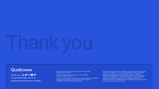 Follow us on:
For more information, visit us at:
qualcomm.com & qualcomm.com/blog
Thank you
Nothing in these materials is an offer to sell any of the components
or devices referenced herein.
©2018-2023 Qualcomm Technologies, Inc. and/or its affiliated
companies. All Rights Reserved.
Qualcomm and Snapdragon are trademarks or registered trademarks of Qualcomm
Incorporated. Other products and brand names may be trademarks
or registered trademarks of their respective owners.
References in this presentation to “Qualcomm” may mean Qualcomm Incorporated,
Qualcomm Technologies, Inc., and/or other subsidiaries or business units within
the Qualcomm corporate structure, as applicable. Qualcomm Incorporated
includes our licensing business, QTL, and the vast majority of our patent portfolio.
Qualcomm Technologies, Inc., a subsidiary of Qualcomm Incorporated, operates,
along with its subsidiaries, substantially all of our engineering, research and
development functions, and substantially all of our products and services businesses,
including our QCT semiconductor business.
 
