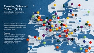 6
Traveling Salesman
Problem (TSP)
Given a set of N cities with travel
distance between each pair, find
the shortest path that visits each
city exactly once
Example:
Using a brute force search method,
if a computer can check a solution
in a microsecond, then it would take
2 microseconds to solve 3 cities,
3.6 seconds for 11 cities, and
3857 years for 20 cities.
Exemplifies the combinatorial
optimization problem
 