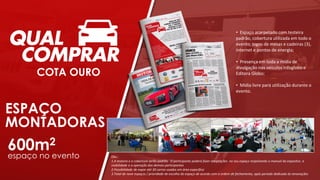 • Espaço acarpetado com testeira
padrão, cobertura utilizada em todo o
evento, jogos de mesas e cadeiras (3),
internet e pontos de energia;
• Presença em toda a mídia de
divulgação nos veículos Infoglobo e
Editora Globo;
• Mídia livre para utilização durante o
evento.
Obs.:
1.A testeira e a cobertura serão padrão. O participante poderá fazer adaptações no seu espaço respeitando o manual do expositor, a
visibilidade e a operação dos demais participantes
2.Possibilidade de expor até 30 carros usados em área específica
3.Total de nove espaços / prioridade de escolha do espaço de acordo com a ordem de fechamento, após período dedicado às renovações
ESPAÇO
MONTADORAS
COTA OURO
600m2
espaço no evento
 