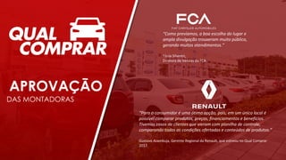APROVAÇÃO
DAS MONTADORAS
“Para o consumidor é uma ótima opção, pois, em um único local é
possível comparar produtos, preços, financiamentos e benefícios.
Tivemos casos de clientes que vieram com planilha de controle,
comparando todas as condições ofertadas e conteúdos de produtos.”
Gustavo Azambuja, Gerente Regional da Renault, que estreou no Qual Comprar
2017.
“Como prevíamos, a boa escolha do lugar e
ampla divulgação trouxeram muito público,
gerando muitos atendimentos.”
Tânia Silvestri,
Diretora de Vendas da FCA.
 