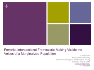 +




Feminist Intersectional Framework: Making Visible the
Voices of a Marginalized Population                 Carrie Bauer
                                                          Arizona State University
                                      International Congress for Qualitative Inquiry
                                                          Saturday, May 19, 2012
                                                              cmbauer1@asu.edu
                                                                    815.440.6664
 