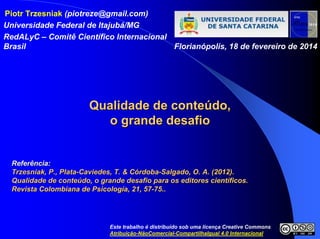 Piotr Trzesniak (piotreze@gmail.com)
Universidade Federal de Itajubá/MG
RedALyC – Comitê Científico Internacional
Brasil Florianópolis, 18 de fevereiro de 2014
QualidadeQualidade dede conteconteúúdodo,,
oo grande desafiogrande desafio
ReferReferêência:ncia:
Trzesniak, P., PlataTrzesniak, P., Plata--Caviedes, T. & CCaviedes, T. & Cóórdobardoba--Salgado, O. A. (2012).Salgado, O. A. (2012).
Qualidade de conteQualidade de conteúúdo, o grande desafio para os editores cientdo, o grande desafio para os editores cientííficos.ficos.
Revista Colombiana de PsicologRevista Colombiana de Psicologíía, 21, 57a, 21, 57--75..75..
Este trabalho é distribuído sob uma licença Creative Commons
Atribuição-NãoComercial-CompartilhaIgual 4.0 Internacional
 