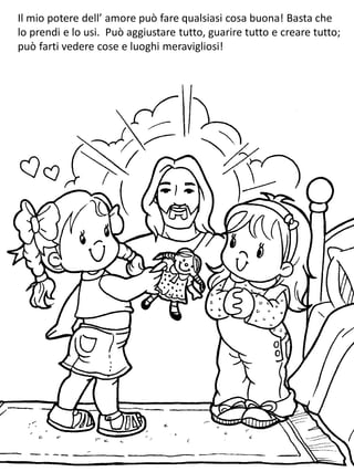 Il mio potere dell’ amore può fare qualsiasi cosa buona! Basta che
lo prendi e lo usi. Può aggiustare tutto, guarire tutto e creare tutto;
può farti vedere cose e luoghi meravigliosi!
 