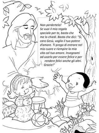 Non perdertelo!
Se vuoi il mio regalo
speciale per te, basta che
me lo chiedi. Basta che dici: “Sì,
caro Gesù, voglio il tuo potere
d’amore. Ti prego di entrare nel
mio cuore e riempire la mia
vita col tuo amore. Insegnami
ad usarlo per essere felice e per
rendere felici anche gli altri.
Grazie!”
 