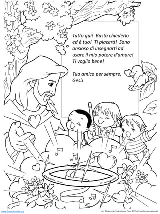 Tutto qui! Basta chiederlo
ed è tuo! Ti piacerà! Sono
ansioso di insegnarti ad
usare il mio potere d’amore!
Ti voglio bene!
Tuo amico per sempre,
Gesù
Art © Aurora Productions. Text © The Family International.
www.freekidstories.org
 
