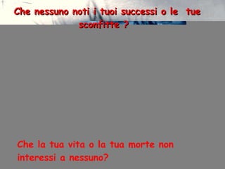 Che nessuno noti i tuoi successi o le  tue  sconfitte ? Che la tua vita o la tua morte non interessi a nessuno? 