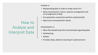 How to
Analyze and
Interpret Data
Analysis is:
• Manipulating data in order to make sense of it
• Quite mechanical in nature, requires arrangement and
re-arrangement of data
• Are operations researchers perform systematically
• Able to be summarized for clients
Interpretation is:
• More like deciphering than mechanically organizing data
• Synthesizing
• Holistic
• Provides deep, abstract meaning of a phenomenon
 