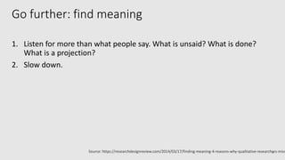 Go further: find meaning
1. Listen for more than what people say. What is unsaid? What is done?
What is a projection?
2. Slow down.
10Source: https://researchdesignreview.com/2014/03/17/finding-meaning-4-reasons-why-qualitative-researchers-miss
 