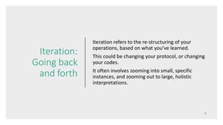 Iteration:
Going back
and forth
Iteration refers to the re-structuring of your
operations, based on what you’ve learned.
This could be changing your protocol, or changing
your codes.
It often involves zooming into small, specific
instances, and zooming out to large, holistic
interpretations.
 