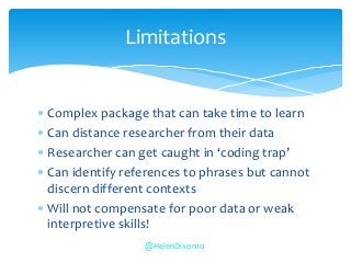  Complex package that can take time to learn
 Can distance researcher from their data
 Researcher can get caught in ‘coding trap’
 Can identify references to phrases but cannot
discern different contexts
 Will not compensate for poor data or weak
interpretive skills!
Limitations
@HelenDixon10
 