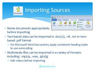  Name documents appropriately
before importing
 Text-based data can be imported in .doc(x), .rtf, .txt or text-
based .pdf format
 For Microsoft Word documents, apply consistent heading styles
to use autocoding
 Multimedia files can be imported in a variety of formats
including: .mp3/4, .wav, .jp(e)g
 Edit videos before importing
Importing Sources
@HelenDixon10
 