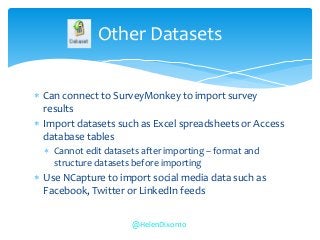  Can connect to SurveyMonkey to import survey
results
 Import datasets such as Excel spreadsheets or Access
database tables
 Cannot edit datasets after importing – format and
structure datasets before importing
 Use NCapture to import social media data such as
Facebook, Twitter or LinkedIn feeds
Other Datasets
@HelenDixon10
 