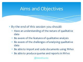  By the end of this session you should:
 Have an understanding of the nature of qualitative
data
 Be aware of the features of qualitative analysis
 Be aware of the challenges of analysing qualitative
data
 Be able to import and code documents using NVivo
 Be able to produce queries and reports in NVivo
Aims and Objectives
@HelenDixon10
 