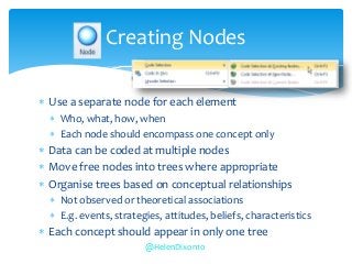  Use a separate node for each element
 Who, what, how, when
 Each node should encompass one concept only
 Data can be coded at multiple nodes
 Move free nodes into trees where appropriate
 Organise trees based on conceptual relationships
 Not observed or theoretical associations
 E.g. events, strategies, attitudes, beliefs, characteristics
 Each concept should appear in only one tree
Creating Nodes
@HelenDixon10
 