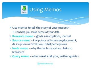  Use memos to tell the story of your research
 Can help you make sense of your data
 Research memo – goals, assumptions, journal
 Source memo – key points of interview/document,
description information, initial perceptions
 Node memo – why theme is important, links to
literature
 Query memo – what results tell you, further queries
Using Memos
@HelenDixon10
 