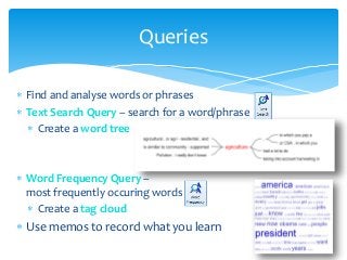  Find and analyse words or phrases
 Text Search Query – search for a word/phrase
 Create a word tree
 Word Frequency Query –
most frequently occuring words
 Create a tag cloud
 Use memos to record what you learn
Queries
 