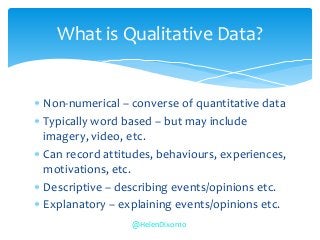  Non-numerical – converse of quantitative data
 Typically word based – but may include
imagery, video, etc.
 Can record attitudes, behaviours, experiences,
motivations, etc.
 Descriptive – describing events/opinions etc.
 Explanatory – explaining events/opinions etc.
What is Qualitative Data?
@HelenDixon10
 