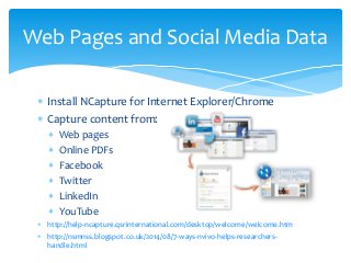  Install NCapture for Internet Explorer/Chrome
 Capture content from:
 Web pages
 Online PDFs
 Facebook
 Twitter
 LinkedIn
 YouTube
 http://help-ncapture.qsrinternational.com/desktop/welcome/welcome.htm
 http://nsmnss.blogspot.co.uk/2014/08/7-ways-nvivo-helps-researchers-
handle.html
Web Pages and Social Media Data
 