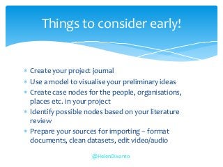  Create your project journal
 Use a model to visualise your preliminary ideas
 Create case nodes for the people, organisations,
places etc. in your project
 Identify possible nodes based on your literature
review
 Prepare your sources for importing – format
documents, clean datasets, edit video/audio
Things to consider early!
@HelenDixon10
 