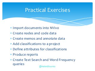  Import documents into NVivo
 Create nodes and code data
 Create memos and annotate data
 Add classifications to a project
 Define attributes for classifications
 Produce reports
 Create Text Search and Word Frequency
queries
Practical Exercises
@HelenDixon10
 