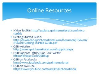  NVivo Toolkit: http://explore.qsrinternational.com/nvivo-
toolkit
 Getting Started Guide:
http://download.qsrinternational.com/Document/NVivo10/
NVivo10-Getting-Started-Guide.pdf
 QSR website:
http://www.qsrinternational.com/support.aspx
 QSR Support - @QSRSup - on Twitter:
https://twitter.com/QSRSup
 QSR on Facebook:
http://www.facebook.com/qsrinternational
 QSR on YouTube:
https://www.youtube.com/user/QSRInternational
Online Resources
 