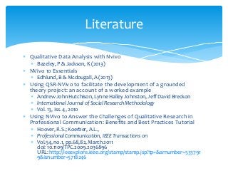  Qualitative Data Analysis with Nvivo
 Bazeley, P & Jackson, K (2013)
 NVivo 10 Essentials
 Edhlund, B & Mcdougall, A (2013)
 Using QSR‐NVivo to facilitate the development of a grounded
theory project: an account of a worked example
 Andrew John Hutchison, Lynne Halley Johnston, Jeff David Breckon
 International Journal of Social Research Methodology
 Vol. 13, Iss. 4, 2010
 Using NVivo to Answer the Challenges of Qualitative Research in
Professional Communication: Benefits and Best Practices Tutorial
 Hoover, R.S.; Koerber, A.L.,
 Professional Communication, IEEE Transactions on
 Vol.54, no.1, pp.68,82, March 2011
doi: 10.1109/TPC.2009.2036896
URL: http://ieeexplore.ieee.org/stamp/stamp.jsp?tp=&arnumber=533791
9&isnumber=5718246
Literature
 