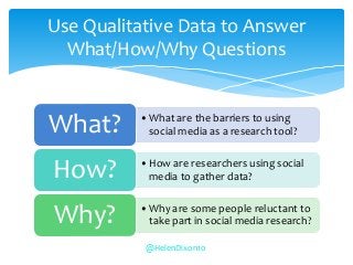 •What are the barriers to using
social media as a research tool?What?
•How are researchers using social
media to gather data?How?
•Why are some people reluctant to
take part in social media research?Why?
Use Qualitative Data to Answer
What/How/Why Questions
@HelenDixon10
 