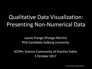 Laurie Prange (Prange-Martin)
Qualitative Data Visualization:
Presenting Non-Numerical Data
Laurie Prange (Prange-Martin)
PhD Candidate Aalborg University
SCOPe: Science Community of Practice Yukon
5 October 2017
 