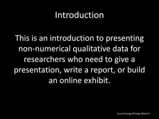 Laurie Prange (Prange-Martin)
Introduction
This is an introduction to presenting
non-numerical qualitative data for
researchers who need to give a
presentation, write a report, or build
an online exhibit.
 