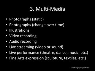 Laurie Prange (Prange-Martin)
3. Multi-Media
• Photographs (static)
• Photographs (change over time)
• Illustrations
• Video recording
• Audio recording
• Live streaming (video or sound)
• Live performance (theatre, dance, music, etc.)
• Fine Arts expression (sculpture, textiles, etc.)
 