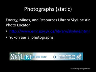 Laurie Prange (Prange-Martin)
Photographs (static)
Energy, Mines, and Resources Library SkyLine Air
Photo Locator
• http://www.emr.gov.yk.ca/library/skyline.html
• Yukon aerial photographs
 