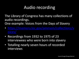 Laurie Prange (Prange-Martin)
Audio recording
The Library of Congress has many collections of
audio recordings.
One example: Voices from the Days of Slavery
• https://memory.loc.gov/ammem/collections/v
oices/
• Recordings from 1932 to 1975 of 23
interviewees who were born into slavery
• Totalling nearly seven hours of recorded
interviews
 