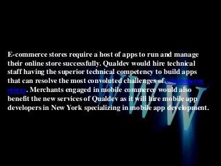 E-commerce stores require a host of apps to run and manage
their online store successfully. Qualdev would hire technical
staff having the superior technical competency to build apps
that can resolve the most convoluted challenges of e-commerce
stores. Merchants engaged in mobile commerce would also
benefit the new services of Qualdev as it will hire mobile app
developers in New York specializing in mobile app development.

 