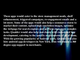 These apps would cater to the store management needs, shelf
enhancement, triggered campaigns, re-engagement emails and a
lot more. Some of the apps would also help e-commerce stores to
market their content, upload high resolution images, optimize
the webpage for search engines and perform even more complex
tasks. Qualdev would also help merchants with customized app
development, catering to the specific requirements of all of them.
With the growing popularity of Android users, Qualdev will also
hire android app developers in New York. This will ensure a 360
degree app support to merchants.

 