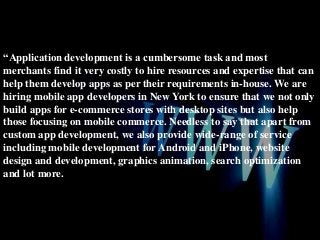 “Application development is a cumbersome task and most
merchants find it very costly to hire resources and expertise that can
help them develop apps as per their requirements in-house. We are
hiring mobile app developers in New York to ensure that we not only
build apps for e-commerce stores with desktop sites but also help
those focusing on mobile commerce. Needless to say that apart from
custom app development, we also provide wide-range of service
including mobile development for Android and iPhone, website
design and development, graphics animation, search optimization
and lot more.

 