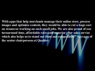 With apps that help merchants manage their online store, process
images and optimize content, they would be able to cut a huge cost
on resources working on such small jobs. We are also proud of our
turnaround time, affordable rates and superior after sales service
which also helps us to stand out from our competitors.” Says one of
the senior chairpersons at Qualdev.

 