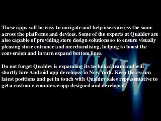 These apps will be easy to navigate and help users access the same
across the platforms and devices. Some of the experts at Qualdev are
also capable of providing store design solutions so to ensure visually
pleasing store entrance and merchandising, helping to boost the
conversion and in turn expand bottom lines.

Do not forget Qualdev is expanding its technical team and will
shortly hire Android app developer in New York. Keep the eye on
latest positions and get in touch with Qualdev sales representative to
get a custom e-commerce app designed and developed.

 