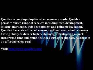 Qualdev is one stop shop for all e-commerce needs. Qualdev
provides varied range of services including: web development,
internet marketing, web development and print media design.
Qualdev has state of the art research cell and competent resources
having ability to deliver high performing websites with a quick
turnaround time and round the clock customer support. All these at
an affordable low cost!
Visit: http://www.qualdev.com/

 