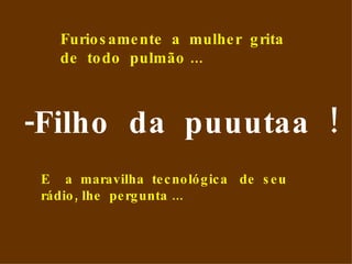 -Filho  da  puuutaa  ! Furiosamente  a  mulher  grita  de  todo  pulmão ... E  a  maravilha  tecnológica  de  seu  rádio, lhe  pergunta ...  