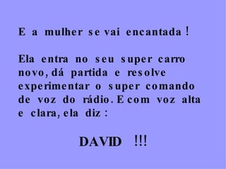 E  a  mulher  se vai  encantada !  Ela  entra  no  seu  super  carro  novo, dá  partida  e  resolve  experimentar  o  super  comando  de  voz  do  rádio. E com  voz  alta  e  clara, ela  diz : DAVID  !!! 